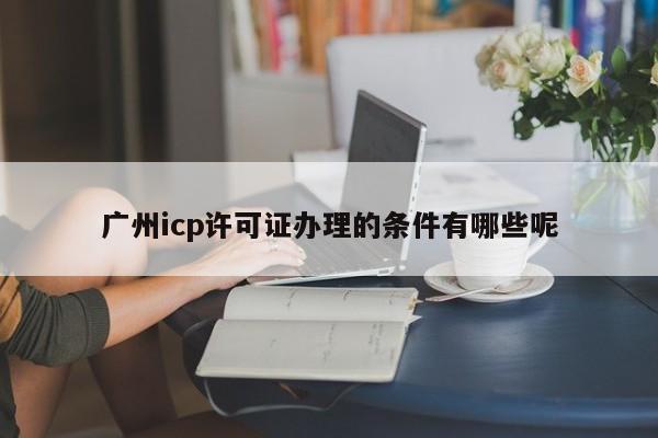 广州icp许可证办理的条件有哪些呢