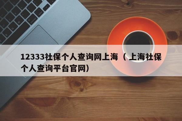12333社保个人查询网上海（ 上海社保个人查询平台官网）